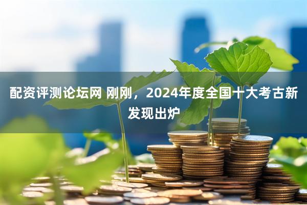 配资评测论坛网 刚刚，2024年度全国十大考古新发现出炉