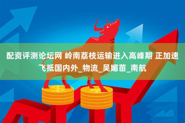 配资评测论坛网 岭南荔枝运输进入高峰期 正加速飞抵国内外_物流_吴媚苗_南航
