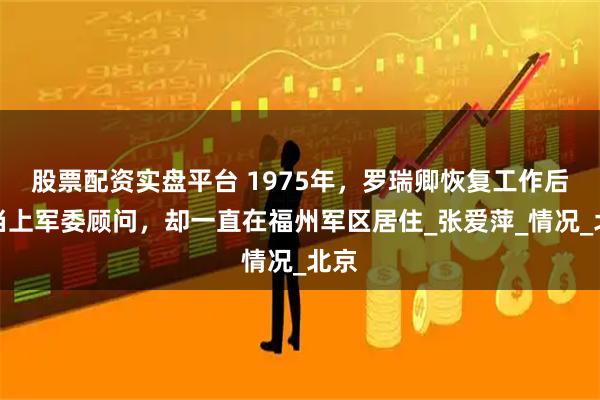 股票配资实盘平台 1975年，罗瑞卿恢复工作后，当上军委顾问，却一直在福州军区居住_张爱萍_情况_北京