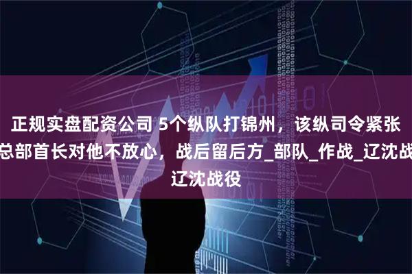 正规实盘配资公司 5个纵队打锦州，该纵司令紧张？总部首长对他不放心，战后留后方_部队_作战_辽沈战役