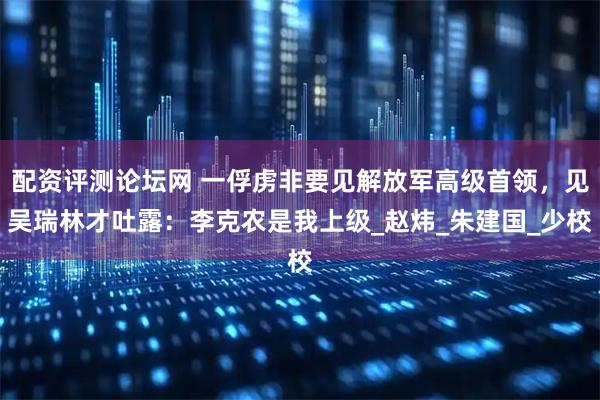 配资评测论坛网 一俘虏非要见解放军高级首领，见吴瑞林才吐露：李克农是我上级_赵炜_朱建国_少校
