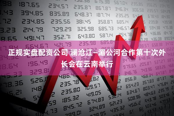 正规实盘配资公司 澜沧江—湄公河合作第十次外长会在云南举行