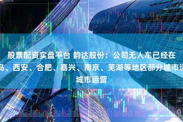 股票配资实盘平台 韵达股份：公司无人车已经在青岛、西安、合肥、嘉兴、南京、芜湖等地区部分城市运营