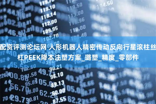 配资评测论坛网 人形机器人精密传动反向行星滚柱丝杠PEEK降本注塑方案_璐塑_精度_零部件