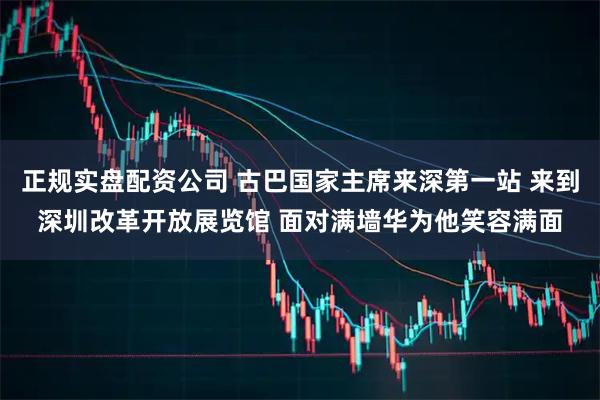 正规实盘配资公司 古巴国家主席来深第一站 来到深圳改革开放展览馆 面对满墙华为他笑容满面