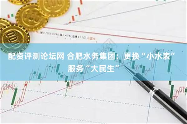 配资评测论坛网 合肥水务集团：更换“小水表” 服务“大民生”