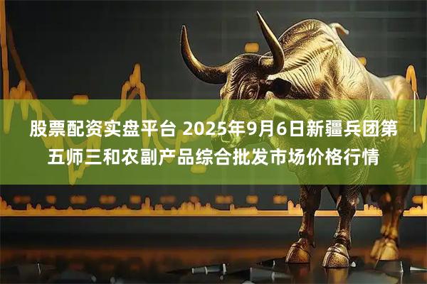 股票配资实盘平台 2025年9月6日新疆兵团第五师三和农副产品综合批发市场价格行情