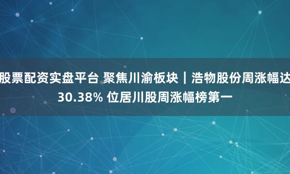 股票配资实盘平台 聚焦川渝板块｜浩物股份周涨幅达30.38% 位居川股周涨幅榜第一
