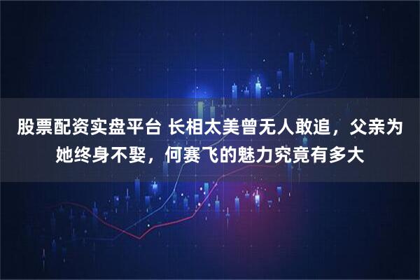 股票配资实盘平台 长相太美曾无人敢追，父亲为她终身不娶，何赛飞的魅力究竟有多大