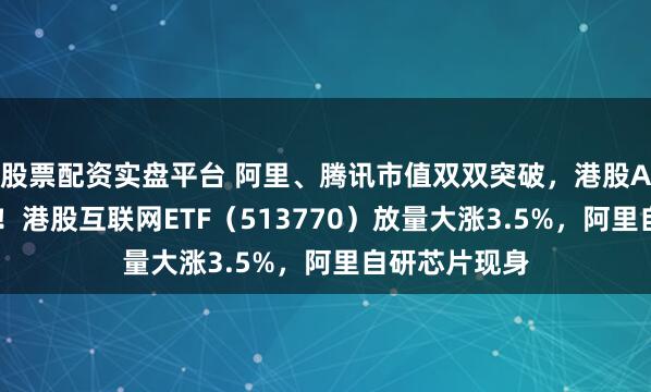 股票配资实盘平台 阿里、腾讯市值双双突破，港股AI开启主升浪！港股互联网ETF（513770）放量大涨3.5%，阿里自研芯片现身