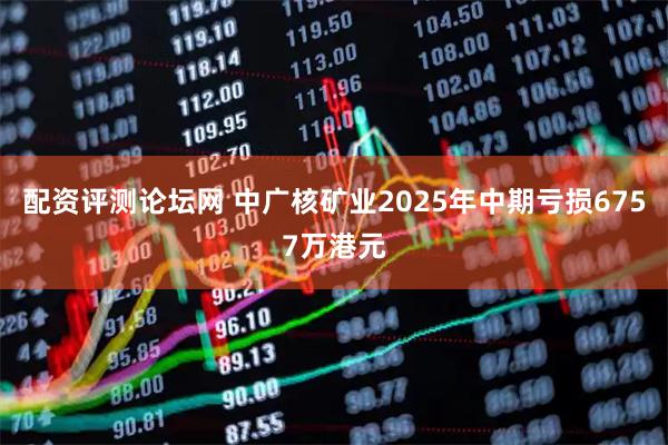 配资评测论坛网 中广核矿业2025年中期亏损6757万港元