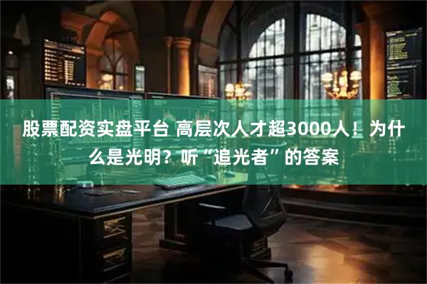 股票配资实盘平台 高层次人才超3000人！为什么是光明？听“追光者”的答案