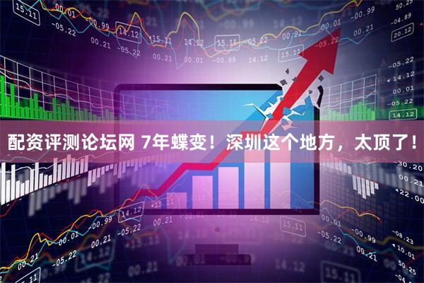 配资评测论坛网 7年蝶变！深圳这个地方，太顶了！
