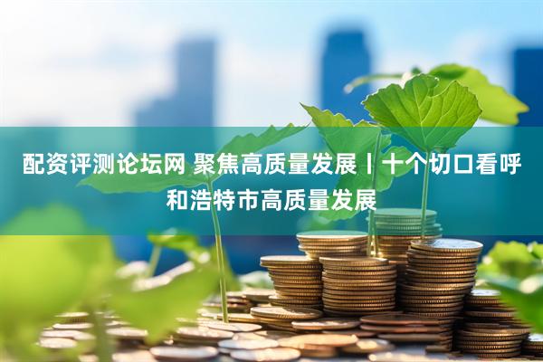 配资评测论坛网 聚焦高质量发展丨十个切口看呼和浩特市高质量发展